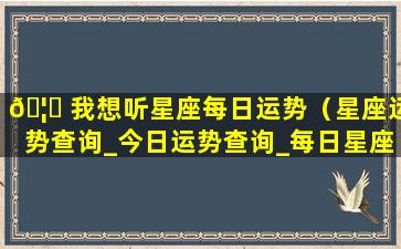 🦊 我想听星座每日运势（星座运势查询_今日运势查询_每日星座运 🌳 势）